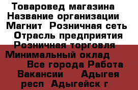 Товаровед магазина › Название организации ­ Магнит, Розничная сеть › Отрасль предприятия ­ Розничная торговля › Минимальный оклад ­ 33 400 - Все города Работа » Вакансии   . Адыгея респ.,Адыгейск г.